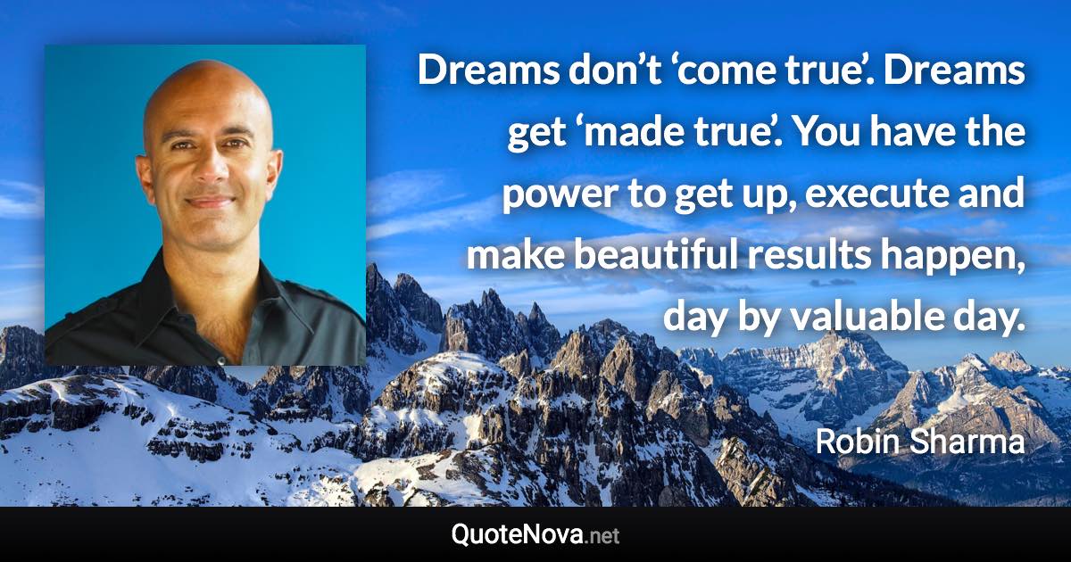 Dreams don’t ‘come true’. Dreams get ‘made true’. You have the power to get up, execute and make beautiful results happen, day by valuable day. - Robin Sharma quote