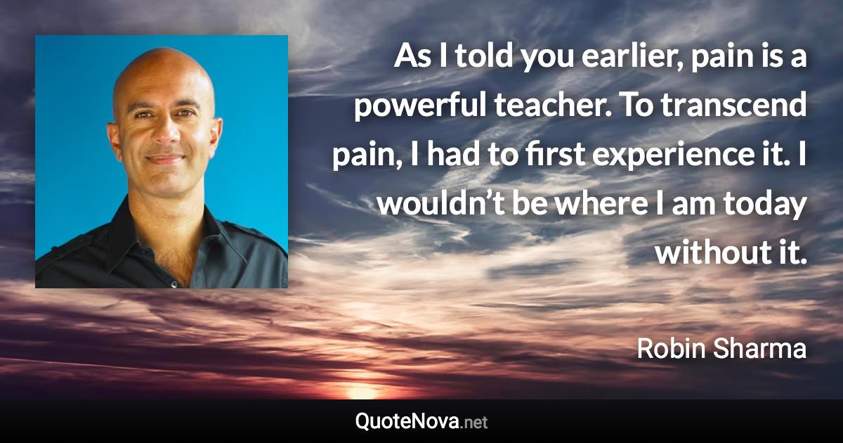 As I told you earlier, pain is a powerful teacher. To transcend pain, I had to first experience it. I wouldn’t be where I am today without it. - Robin Sharma quote