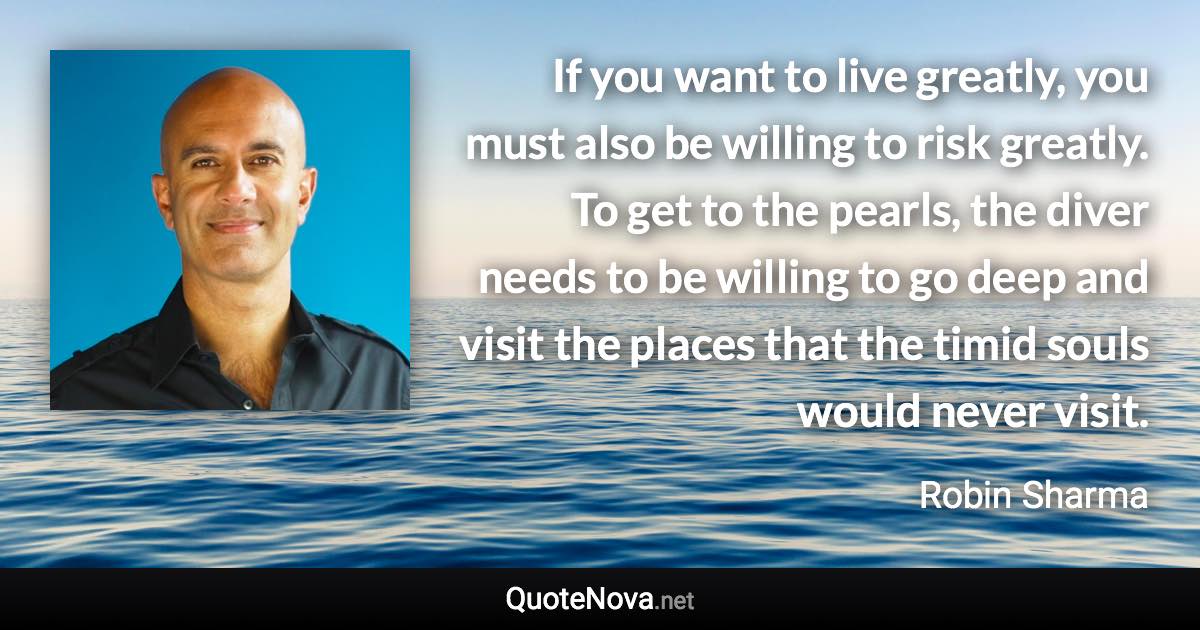 If you want to live greatly, you must also be willing to risk greatly. To get to the pearls, the diver needs to be willing to go deep and visit the places that the timid souls would never visit. - Robin Sharma quote