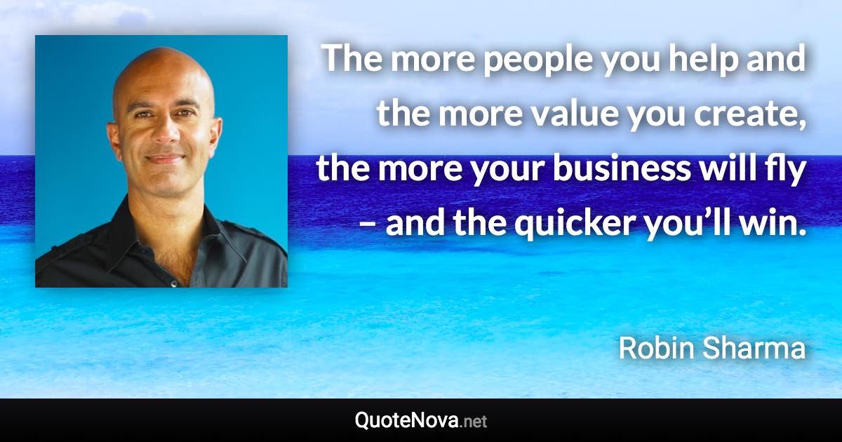 The more people you help and the more value you create, the more your business will fly – and the quicker you’ll win. - Robin Sharma quote