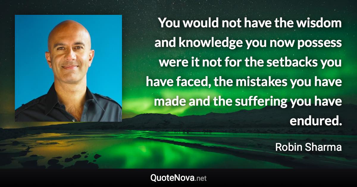 You would not have the wisdom and knowledge you now possess were it not for the setbacks you have faced, the mistakes you have made and the suffering you have endured. - Robin Sharma quote