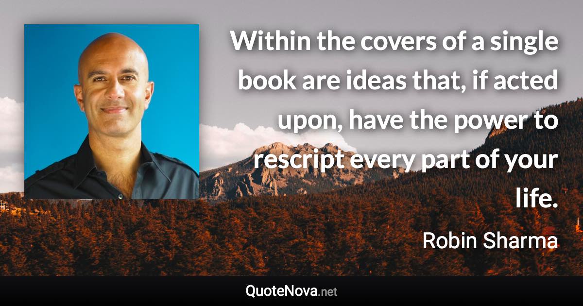 Within the covers of a single book are ideas that, if acted upon, have the power to rescript every part of your life. - Robin Sharma quote