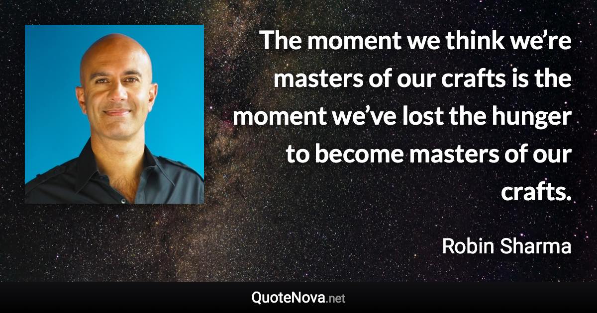 The moment we think we’re masters of our crafts is the moment we’ve lost the hunger to become masters of our crafts. - Robin Sharma quote