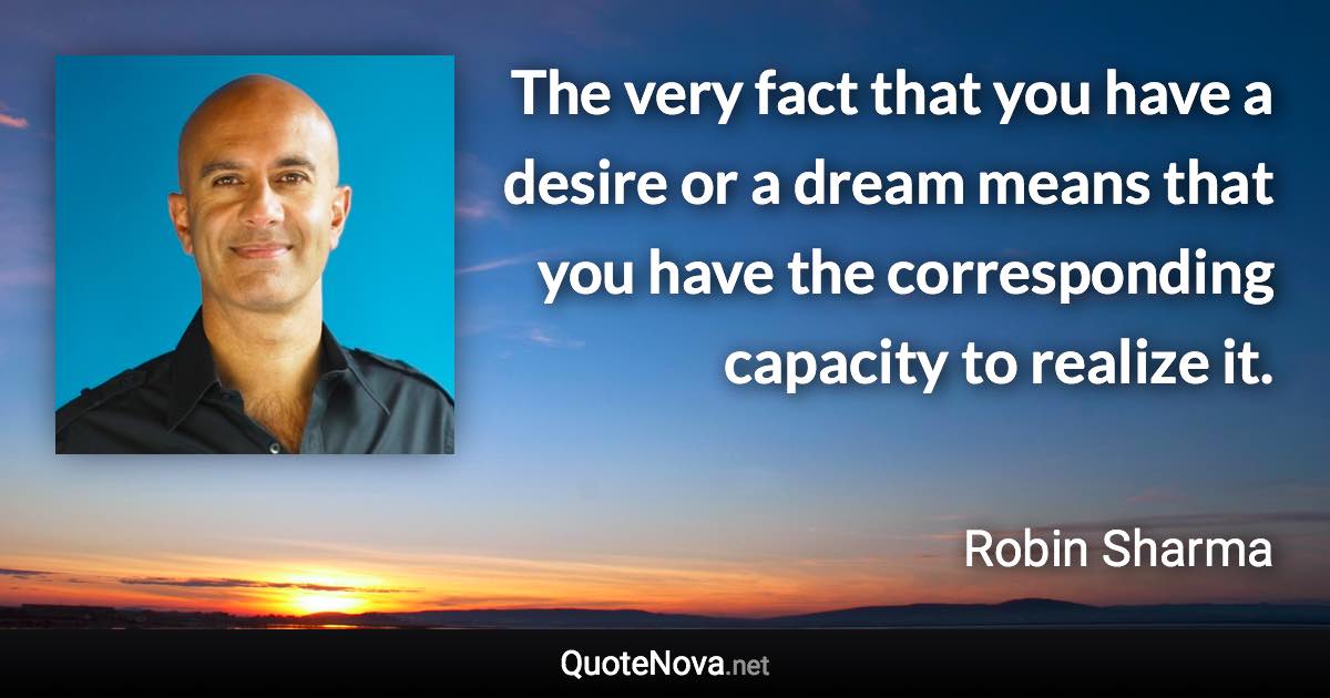 The very fact that you have a desire or a dream means that you have the corresponding capacity to realize it. - Robin Sharma quote