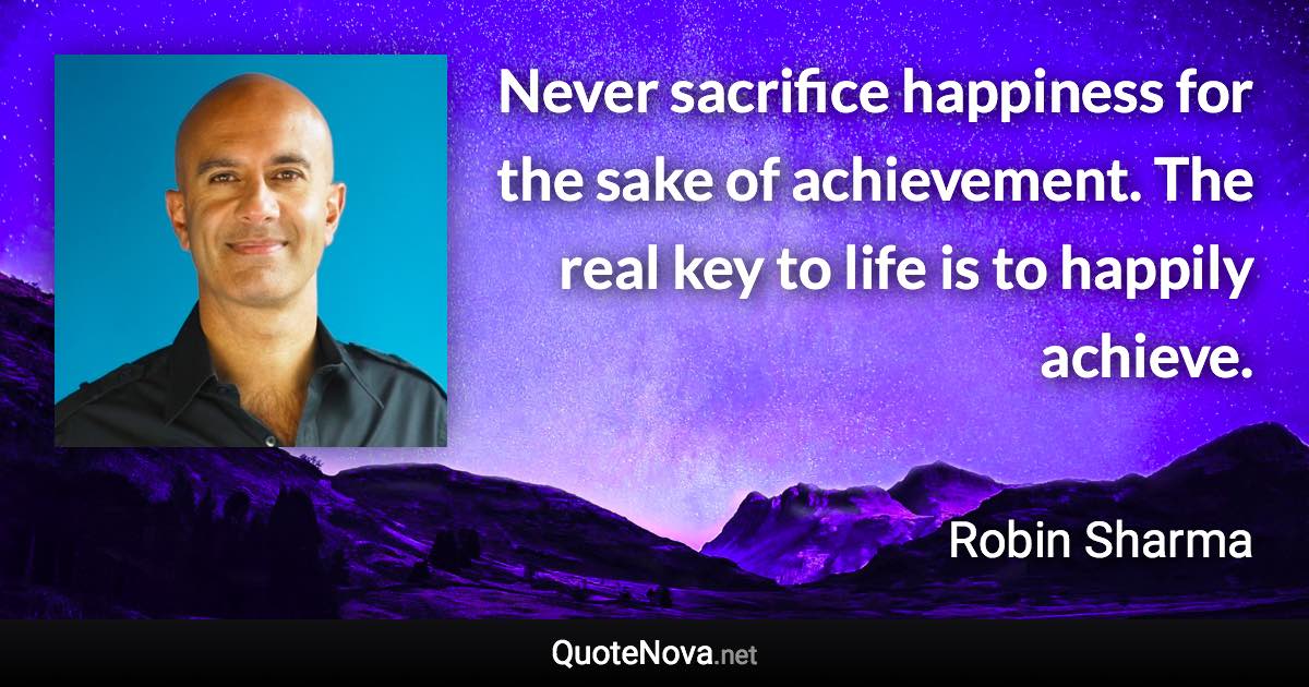 Never sacrifice happiness for the sake of achievement. The real key to life is to happily achieve. - Robin Sharma quote