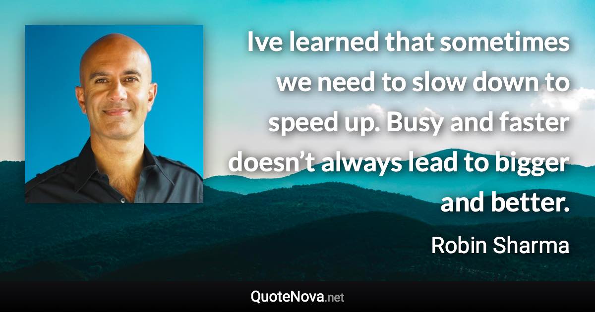 Ive learned that sometimes we need to slow down to speed up. Busy and faster doesn’t always lead to bigger and better. - Robin Sharma quote