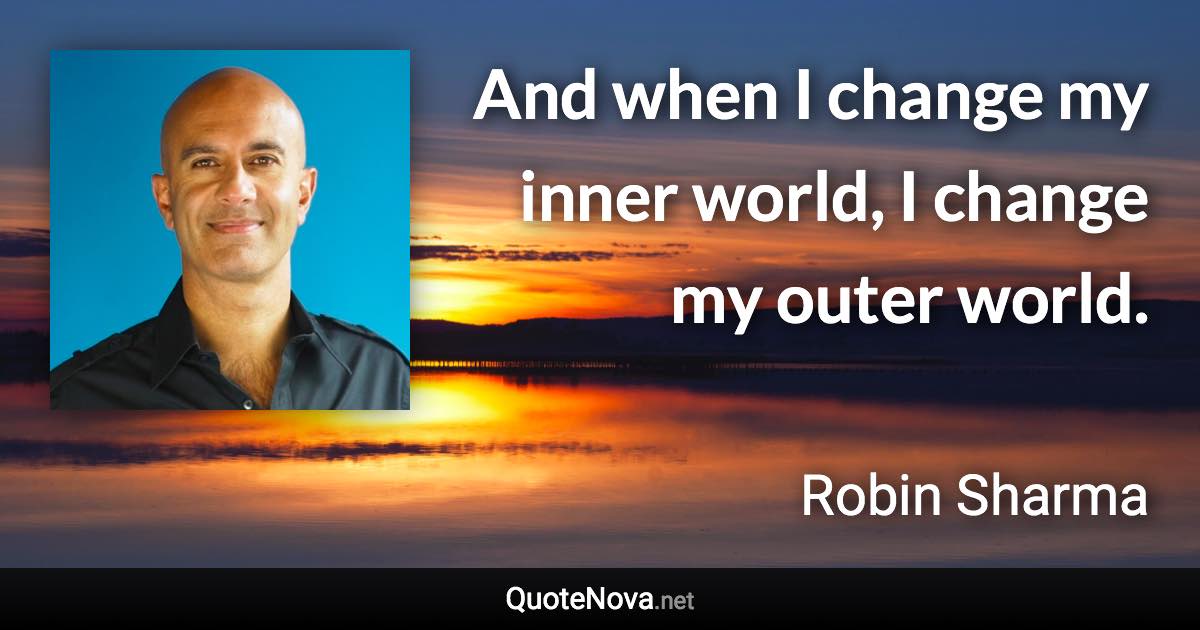 And when I change my inner world, I change my outer world. - Robin Sharma quote