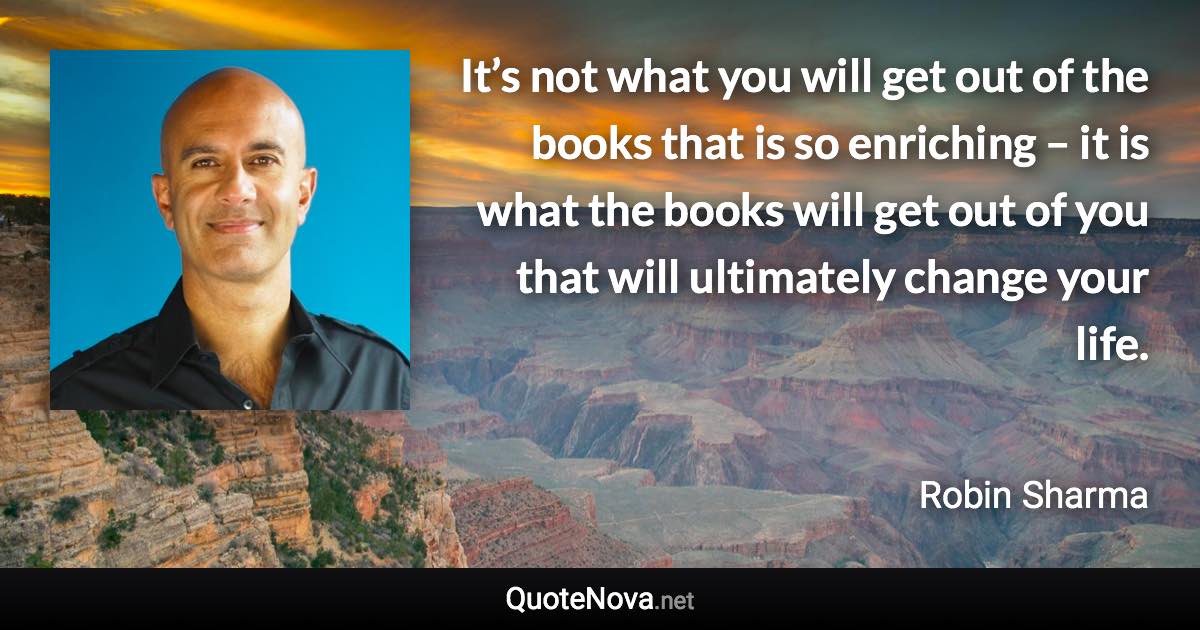 It’s not what you will get out of the books that is so enriching – it is what the books will get out of you that will ultimately change your life. - Robin Sharma quote