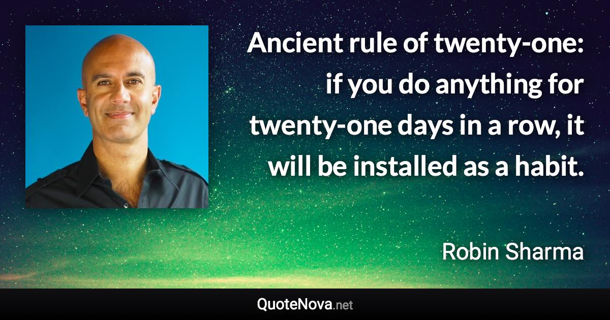 Ancient rule of twenty-one: if you do anything for twenty-one days in a row, it will be installed as a habit. - Robin Sharma quote