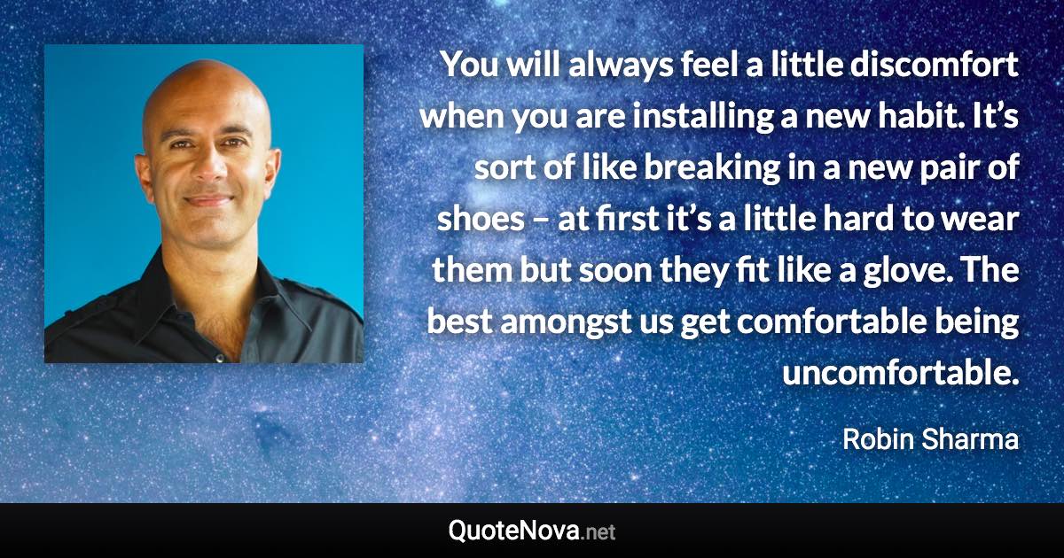 You will always feel a little discomfort when you are installing a new habit. It’s sort of like breaking in a new pair of shoes – at first it’s a little hard to wear them but soon they fit like a glove. The best amongst us get comfortable being uncomfortable. - Robin Sharma quote