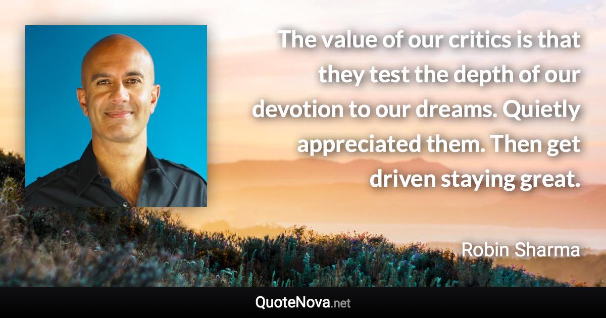 The value of our critics is that they test the depth of our devotion to our dreams. Quietly appreciated them. Then get driven staying great. - Robin Sharma quote