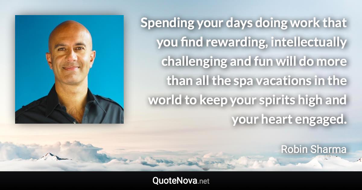 Spending your days doing work that you find rewarding, intellectually challenging and fun will do more than all the spa vacations in the world to keep your spirits high and your heart engaged. - Robin Sharma quote