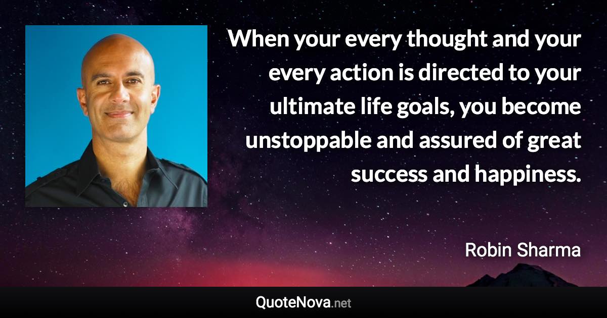 When your every thought and your every action is directed to your ultimate life goals, you become unstoppable and assured of great success and happiness. - Robin Sharma quote