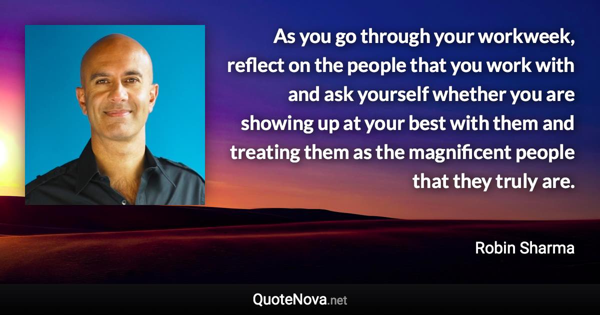 As you go through your workweek, reflect on the people that you work with and ask yourself whether you are showing up at your best with them and treating them as the magnificent people that they truly are. - Robin Sharma quote