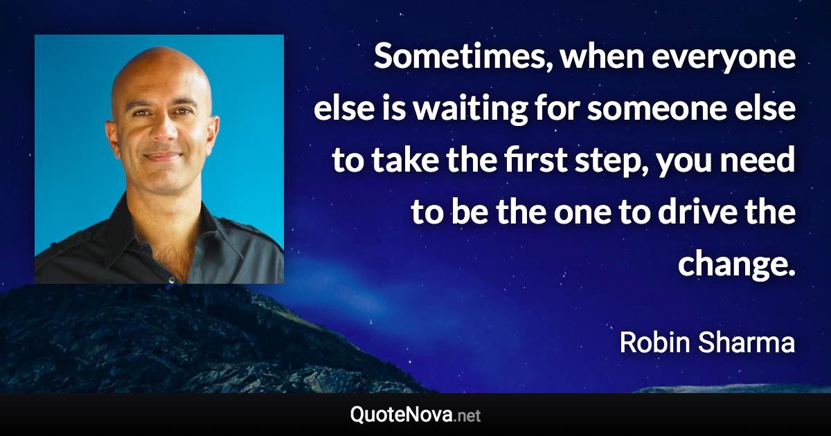 Sometimes, when everyone else is waiting for someone else to take the first step, you need to be the one to drive the change. - Robin Sharma quote
