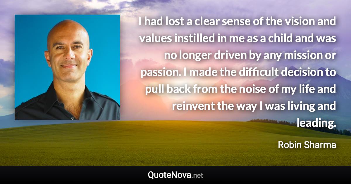 I had lost a clear sense of the vision and values instilled in me as a child and was no longer driven by any mission or passion. I made the difficult decision to pull back from the noise of my life and reinvent the way I was living and leading. - Robin Sharma quote