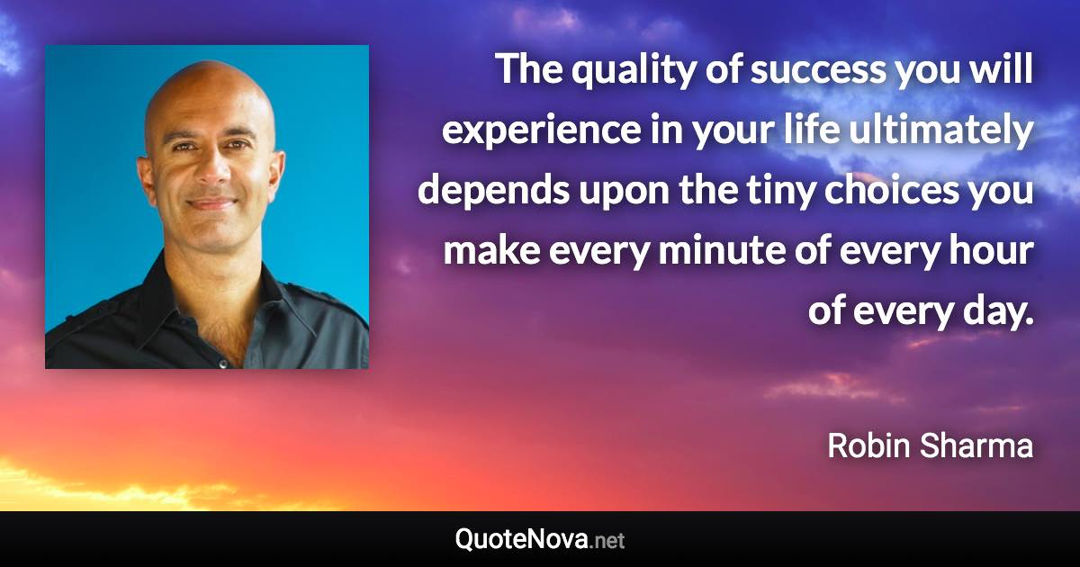 The quality of success you will experience in your life ultimately depends upon the tiny choices you make every minute of every hour of every day. - Robin Sharma quote