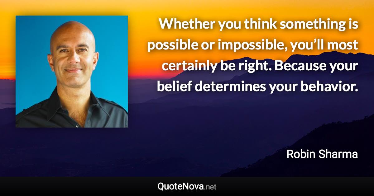 Whether you think something is possible or impossible, you’ll most certainly be right. Because your belief determines your behavior. - Robin Sharma quote