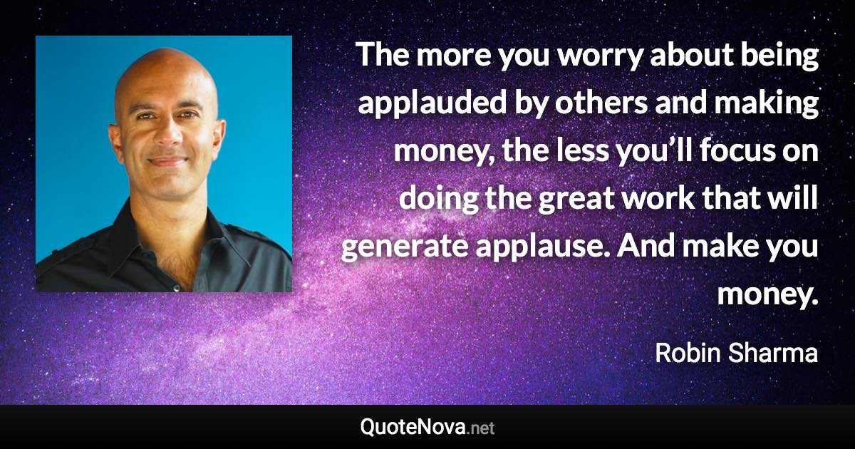 The more you worry about being applauded by others and making money, the less you’ll focus on doing the great work that will generate applause. And make you money. - Robin Sharma quote