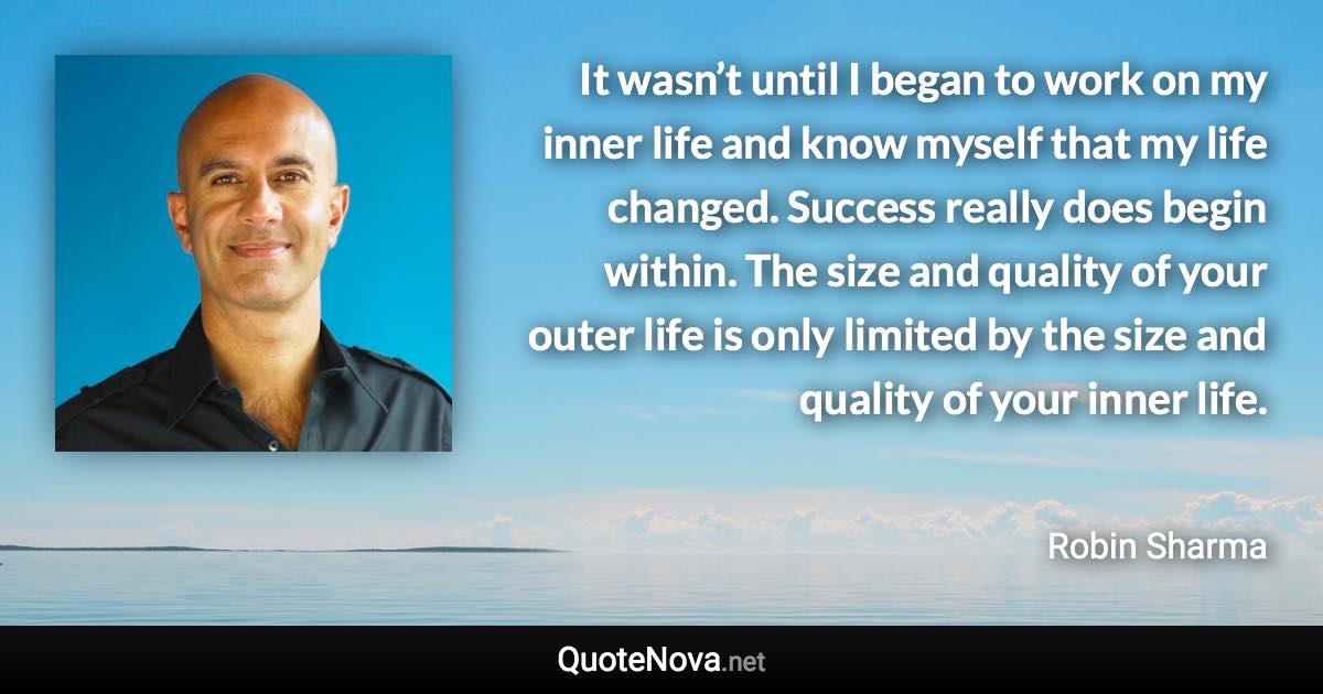 It wasn’t until I began to work on my inner life and know myself that my life changed. Success really does begin within. The size and quality of your outer life is only limited by the size and quality of your inner life. - Robin Sharma quote