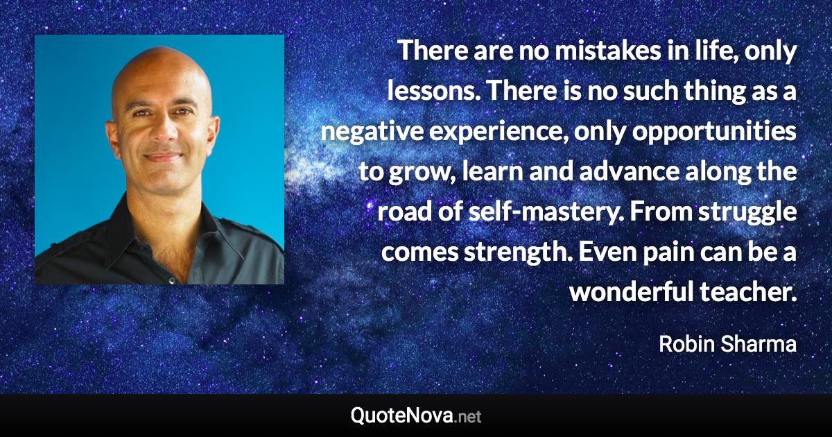 There are no mistakes in life, only lessons. There is no such thing as a negative experience, only opportunities to grow, learn and advance along the road of self-mastery. From struggle comes strength. Even pain can be a wonderful teacher. - Robin Sharma quote