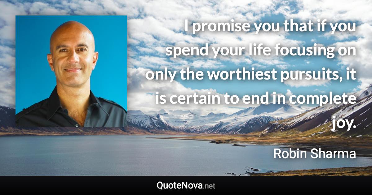 I promise you that if you spend your life focusing on only the worthiest pursuits, it is certain to end in complete joy. - Robin Sharma quote