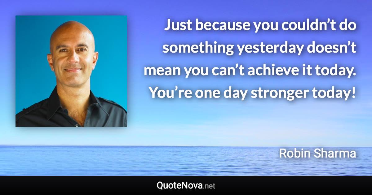 Just because you couldn’t do something yesterday doesn’t mean you can’t achieve it today. You’re one day stronger today! - Robin Sharma quote