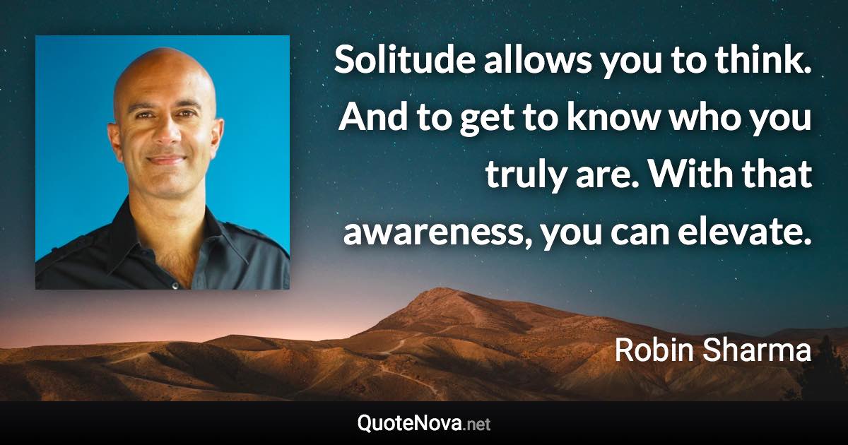 Solitude allows you to think. And to get to know who you truly are. With that awareness, you can elevate. - Robin Sharma quote