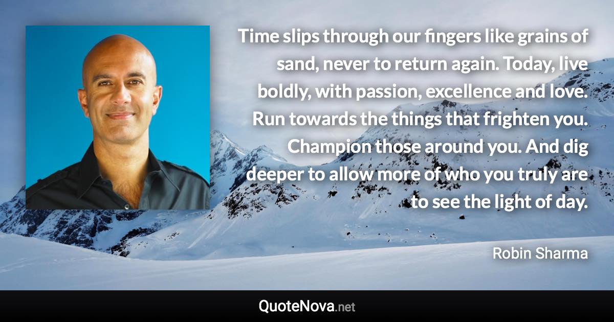 Time slips through our fingers like grains of sand, never to return again. Today, live boldly, with passion, excellence and love. Run towards the things that frighten you. Champion those around you. And dig deeper to allow more of who you truly are to see the light of day. - Robin Sharma quote