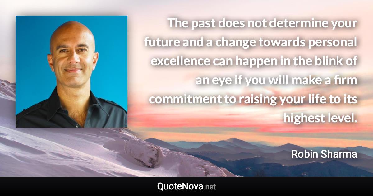 The past does not determine your future and a change towards personal excellence can happen in the blink of an eye if you will make a firm commitment to raising your life to its highest level. - Robin Sharma quote