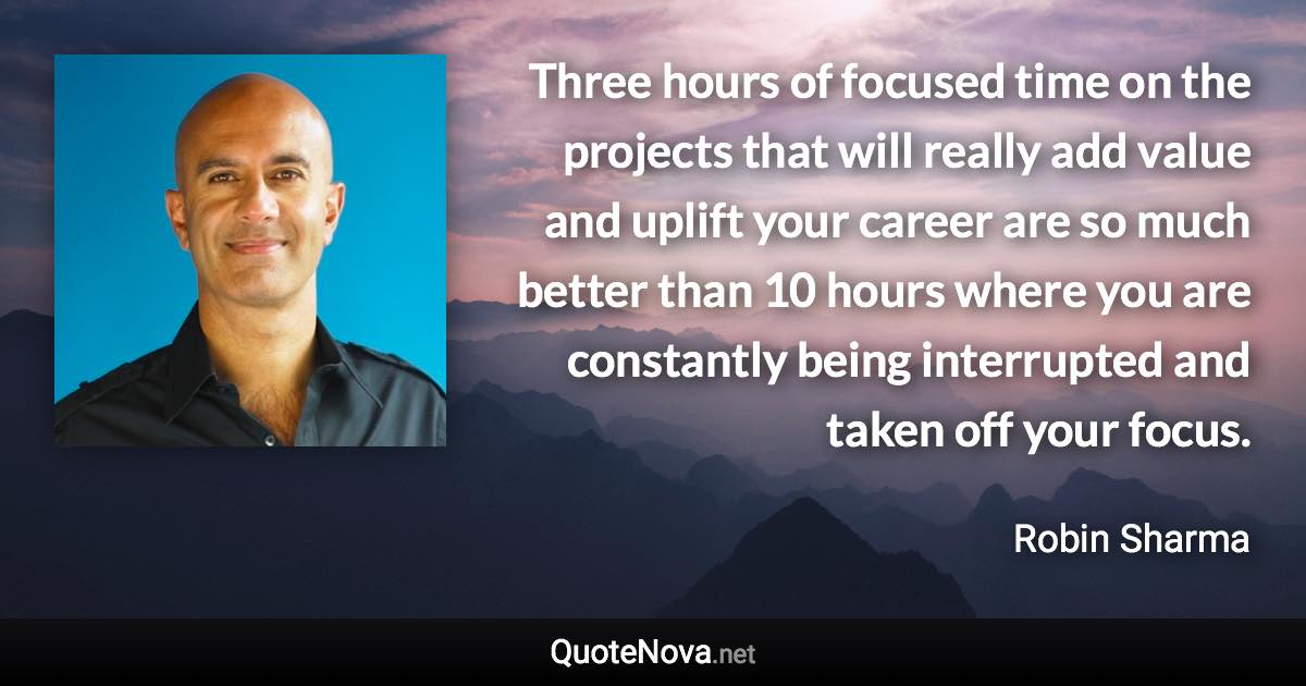 Three hours of focused time on the projects that will really add value and uplift your career are so much better than 10 hours where you are constantly being interrupted and taken off your focus. - Robin Sharma quote