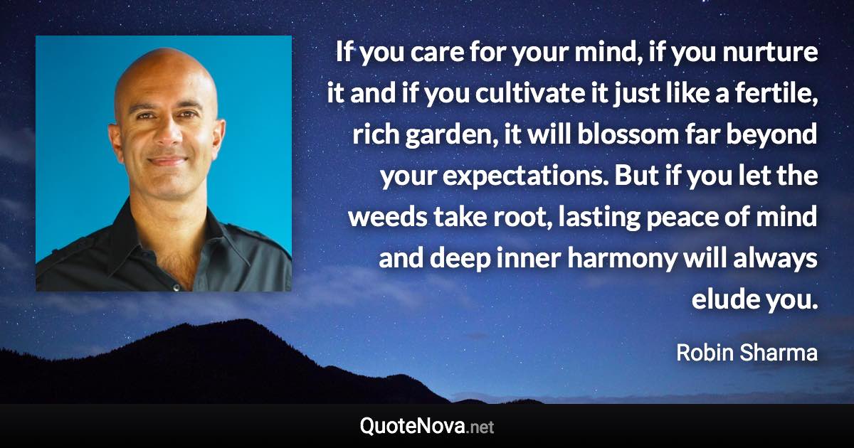 If you care for your mind, if you nurture it and if you cultivate it just like a fertile, rich garden, it will blossom far beyond your expectations. But if you let the weeds take root, lasting peace of mind and deep inner harmony will always elude you. - Robin Sharma quote