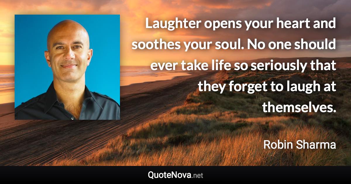 Laughter opens your heart and soothes your soul. No one should ever take life so seriously that they forget to laugh at themselves. - Robin Sharma quote