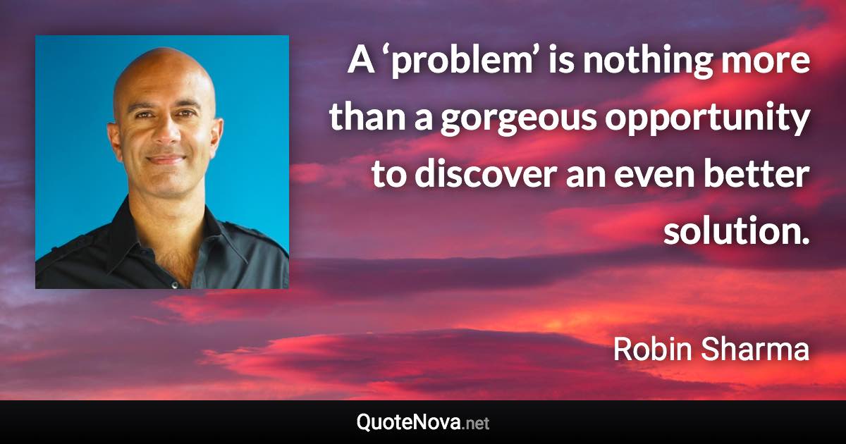 A ‘problem’ is nothing more than a gorgeous opportunity to discover an even better solution. - Robin Sharma quote