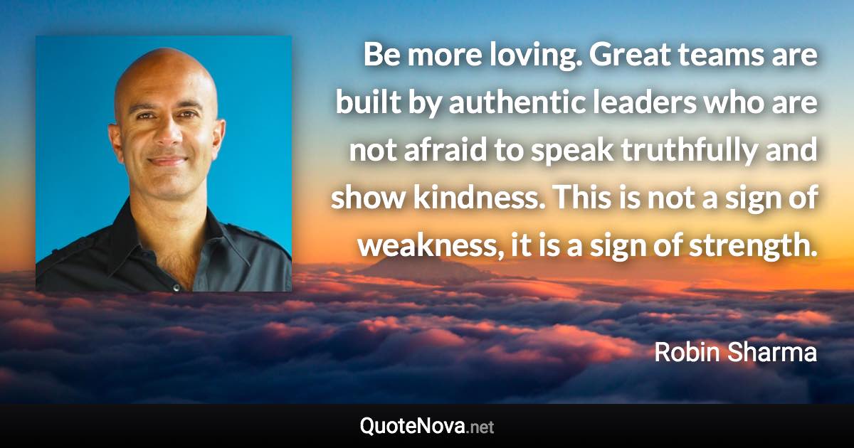 Be more loving. Great teams are built by authentic leaders who are not afraid to speak truthfully and show kindness. This is not a sign of weakness, it is a sign of strength. - Robin Sharma quote