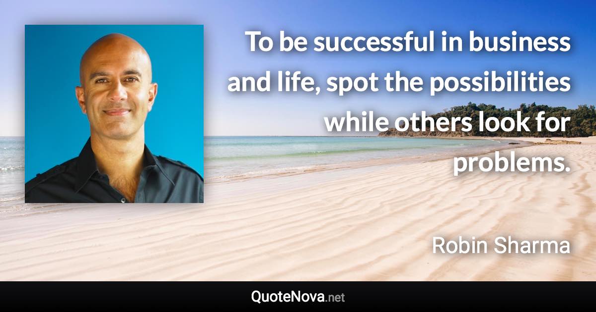 To be successful in business and life, spot the possibilities while others look for problems. - Robin Sharma quote