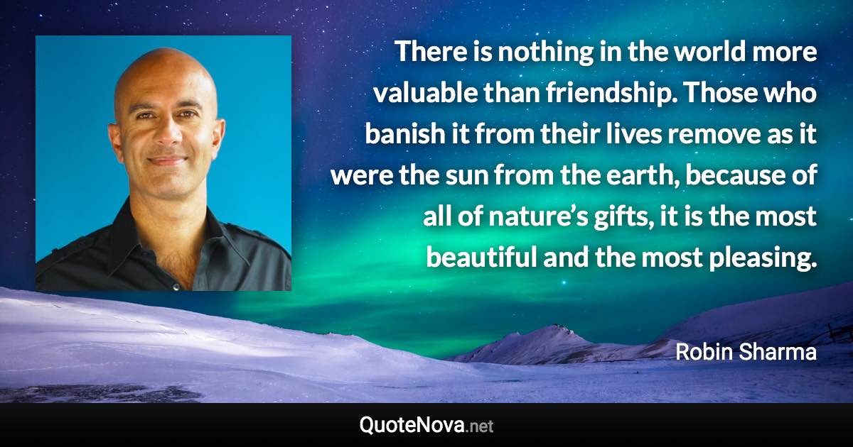 There is nothing in the world more valuable than friendship. Those who banish it from their lives remove as it were the sun from the earth, because of all of nature’s gifts, it is the most beautiful and the most pleasing. - Robin Sharma quote