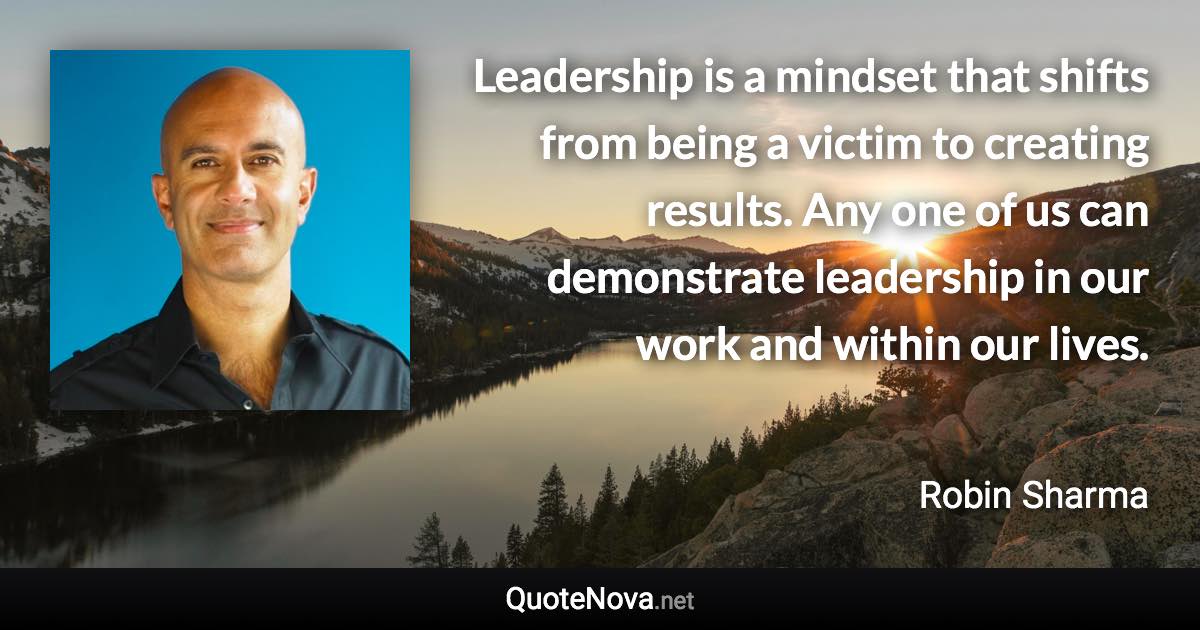 Leadership is a mindset that shifts from being a victim to creating results. Any one of us can demonstrate leadership in our work and within our lives. - Robin Sharma quote