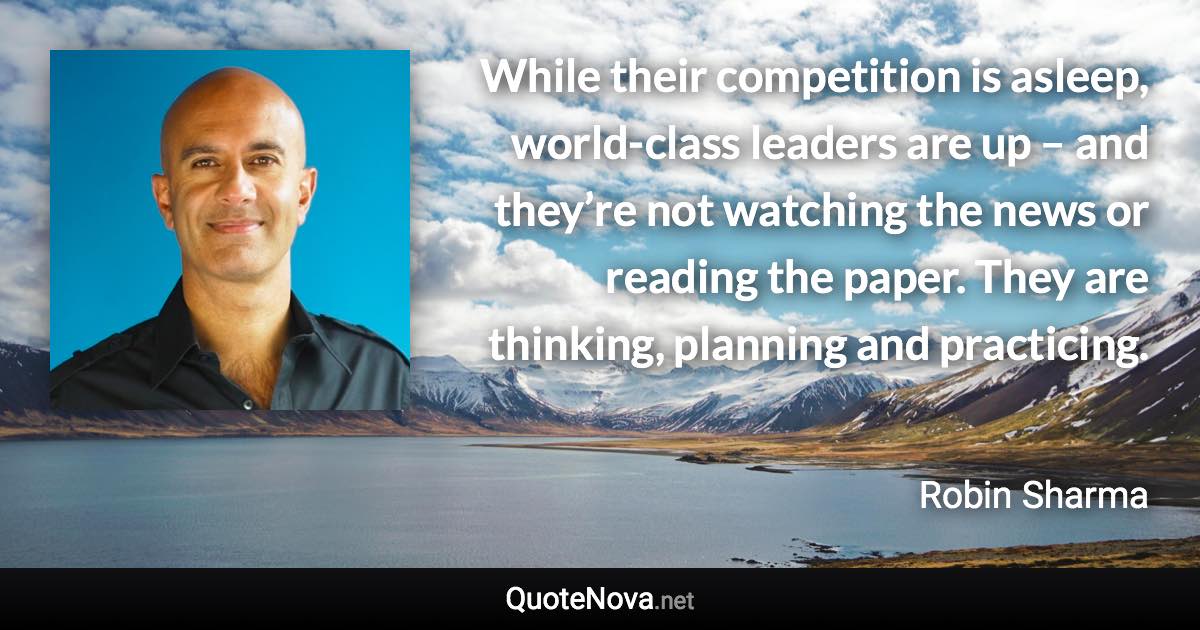 While their competition is asleep, world-class leaders are up – and they’re not watching the news or reading the paper. They are thinking, planning and practicing. - Robin Sharma quote