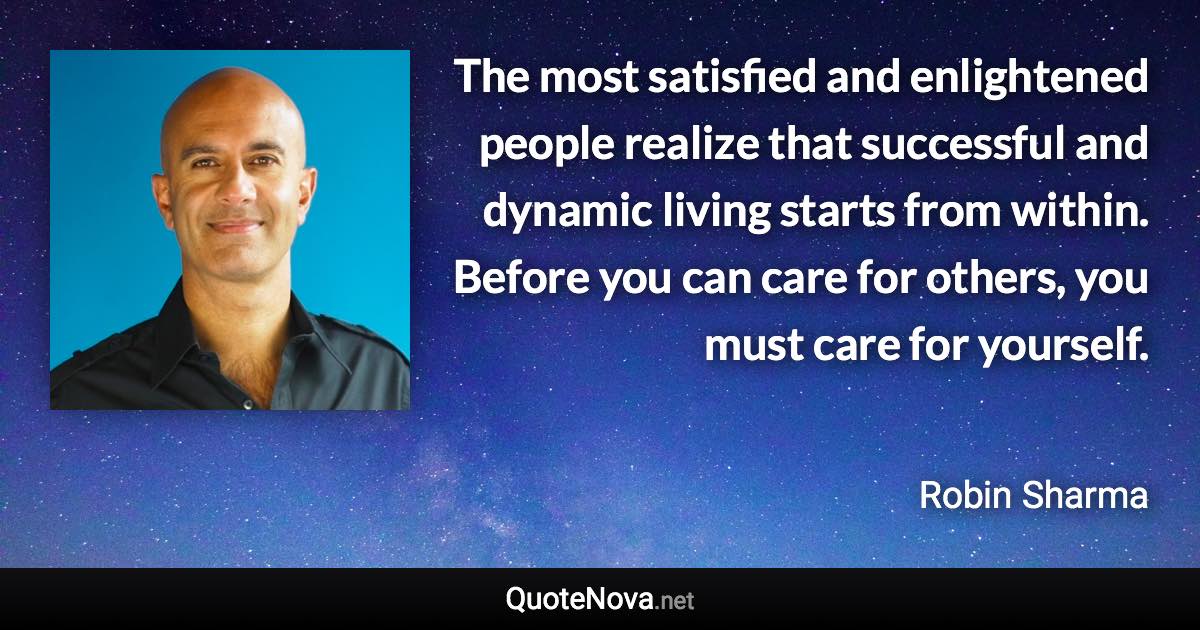 The most satisfied and enlightened people realize that successful and dynamic living starts from within. Before you can care for others, you must care for yourself. - Robin Sharma quote