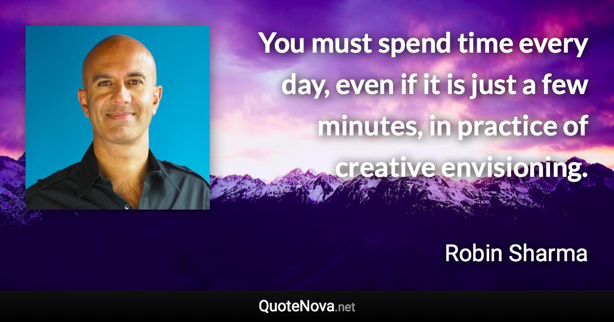 You must spend time every day, even if it is just a few minutes, in practice of creative envisioning. - Robin Sharma quote