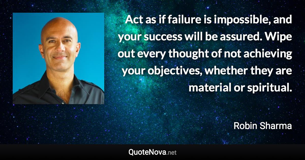 Act as if failure is impossible, and your success will be assured. Wipe out every thought of not achieving your objectives, whether they are material or spiritual. - Robin Sharma quote