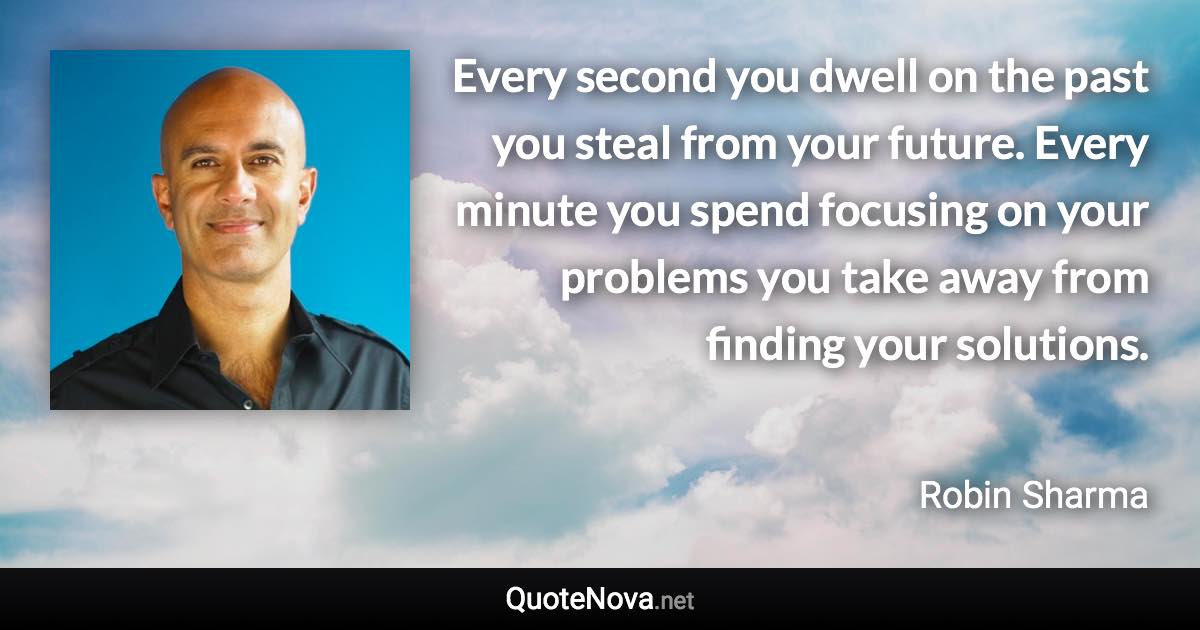 Every second you dwell on the past you steal from your future. Every minute you spend focusing on your problems you take away from finding your solutions. - Robin Sharma quote