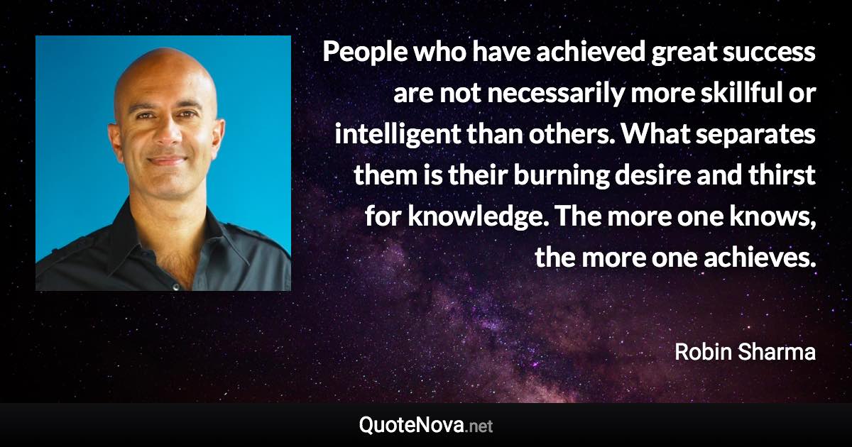 People who have achieved great success are not necessarily more skillful or intelligent than others. What separates them is their burning desire and thirst for knowledge. The more one knows, the more one achieves. - Robin Sharma quote