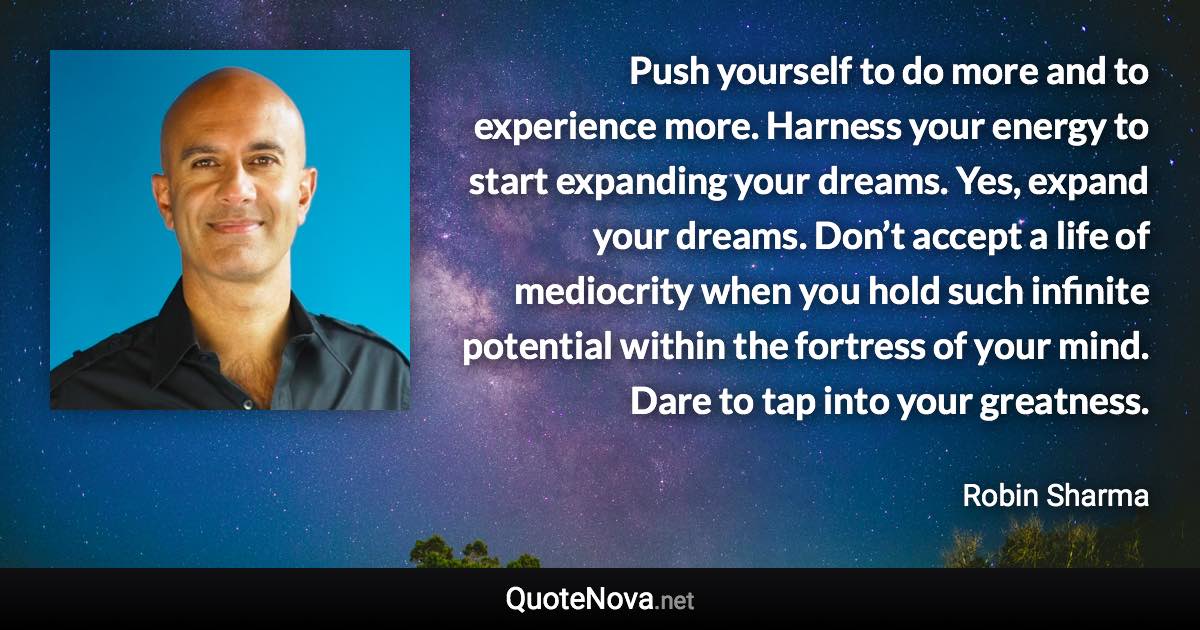 Push yourself to do more and to experience more. Harness your energy to start expanding your dreams. Yes, expand your dreams. Don’t accept a life of mediocrity when you hold such infinite potential within the fortress of your mind. Dare to tap into your greatness. - Robin Sharma quote