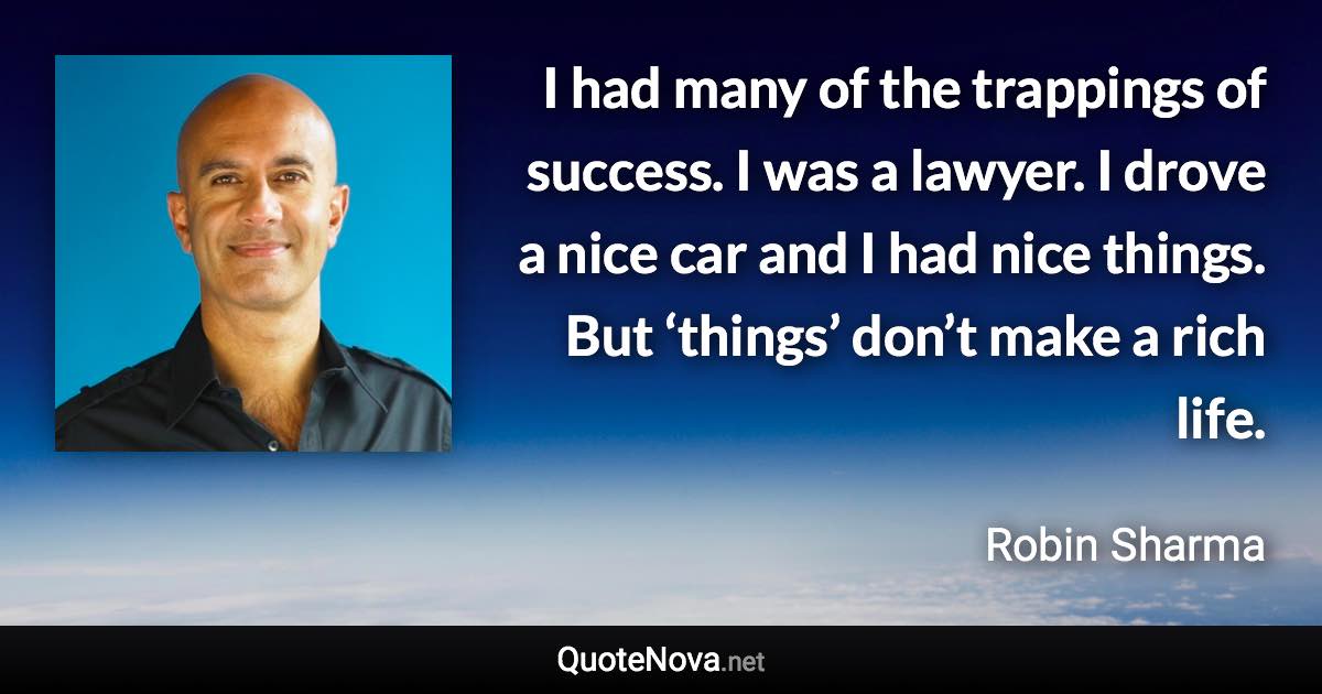 I had many of the trappings of success. I was a lawyer. I drove a nice car and I had nice things. But ‘things’ don’t make a rich life. - Robin Sharma quote