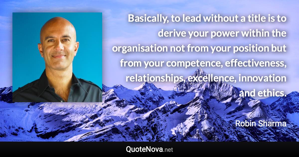 Basically, to lead without a title is to derive your power within the organisation not from your position but from your competence, effectiveness, relationships, excellence, innovation and ethics. - Robin Sharma quote