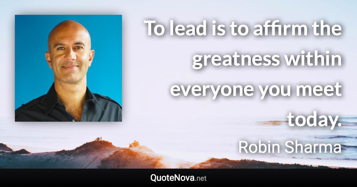 To lead is to affirm the greatness within everyone you meet today. - Robin Sharma quote