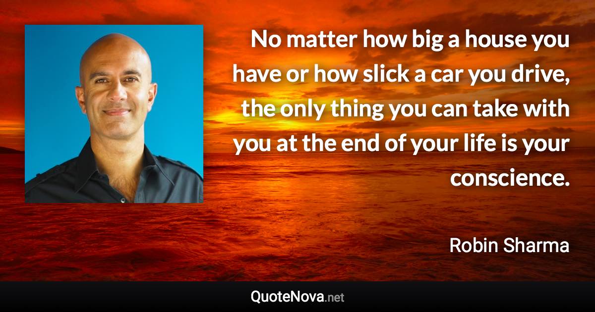 No matter how big a house you have or how slick a car you drive, the only thing you can take with you at the end of your life is your conscience. - Robin Sharma quote