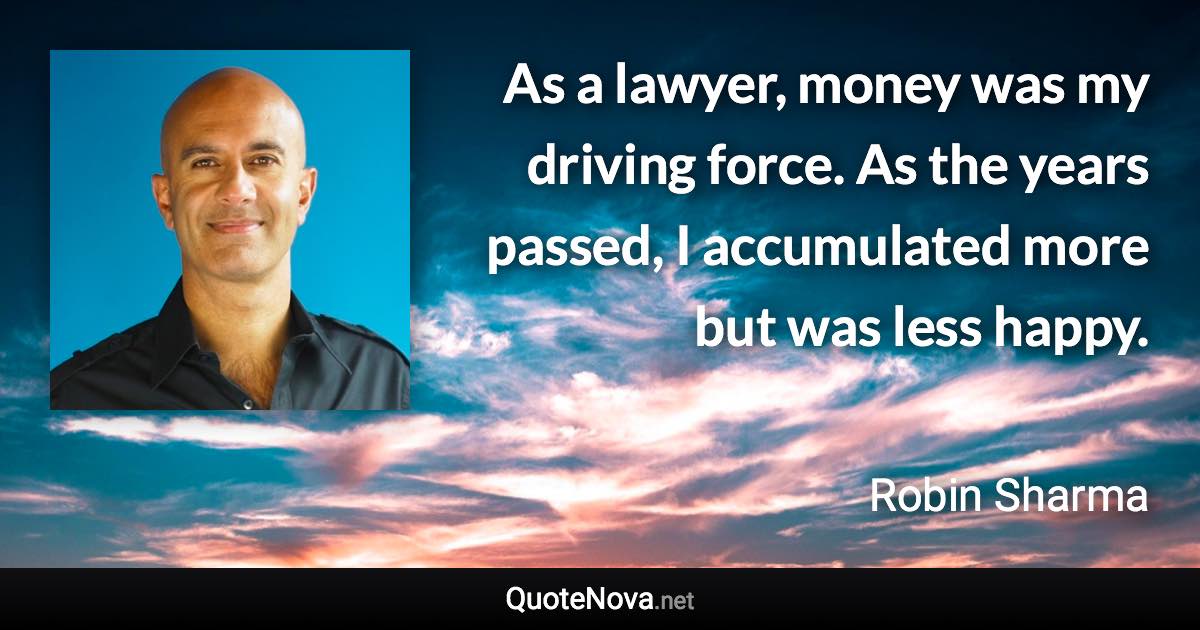 As a lawyer, money was my driving force. As the years passed, I accumulated more but was less happy. - Robin Sharma quote